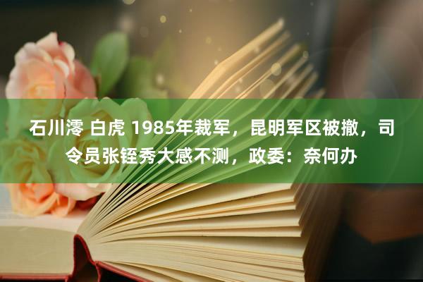 石川澪 白虎 1985年裁军，昆明军区被撤，司令员张铚秀大感不测，政委：奈何办