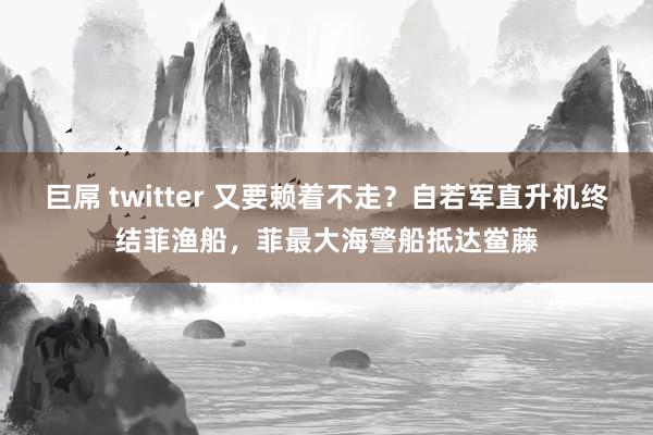 巨屌 twitter 又要赖着不走？自若军直升机终结菲渔船，菲最大海警船抵达鲎藤