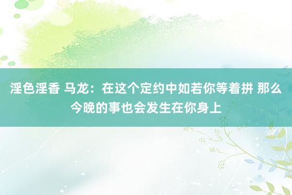 淫色淫香 马龙：在这个定约中如若你等着拼 那么今晚的事也会发生在你身上