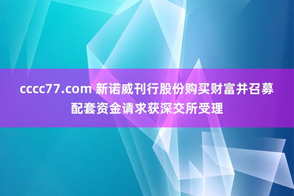 cccc77.com 新诺威刊行股份购买财富并召募配套资金请求获深交所受理