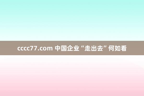 cccc77.com 中国企业“走出去”何如看