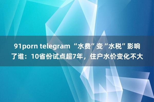 91porn telegram “水费”变“水税”影响了谁：10省份试点超7年，住户水价变化不大