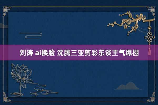 刘涛 ai换脸 沈腾三亚剪彩东谈主气爆棚