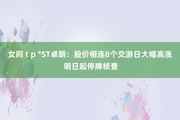 女同 t p *ST卓朗：股价相连8个交游日大幅高涨 明日起停牌核查