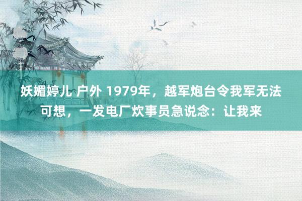 妖媚婷儿 户外 1979年，越军炮台令我军无法可想，一发电厂炊事员急说念：让我来