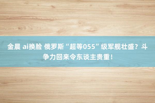 金晨 ai换脸 俄罗斯“超等055”级军舰壮盛？斗争力回来令东谈主贵重！