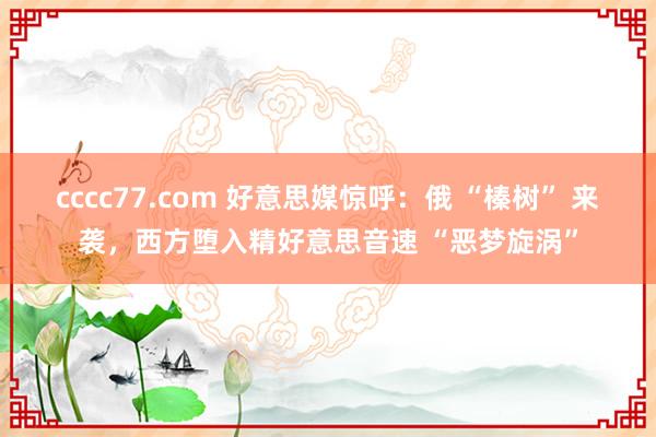 cccc77.com 好意思媒惊呼：俄 “榛树” 来袭，西方堕入精好意思音速 “恶梦旋涡”