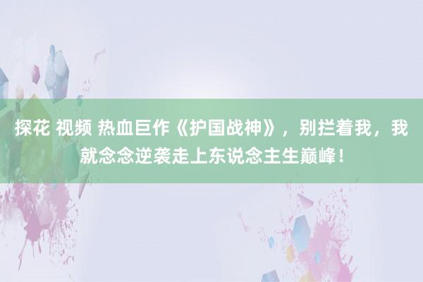 探花 视频 热血巨作《护国战神》，别拦着我，我就念念逆袭走上东说念主生巅峰！