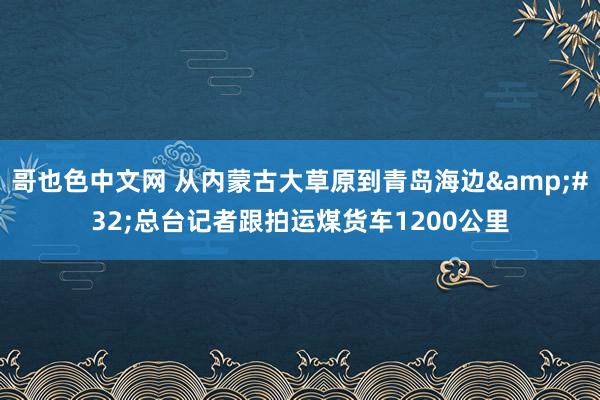 哥也色中文网 从内蒙古大草原到青岛海边&#32;总台记者跟拍运煤货车1200公里