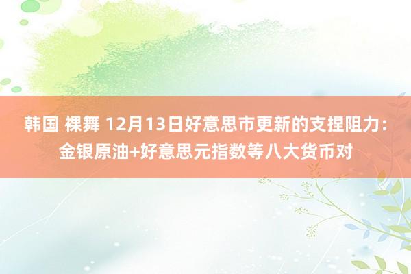 韩国 裸舞 12月13日好意思市更新的支捏阻力：金银原油+好意思元指数等八大货币对