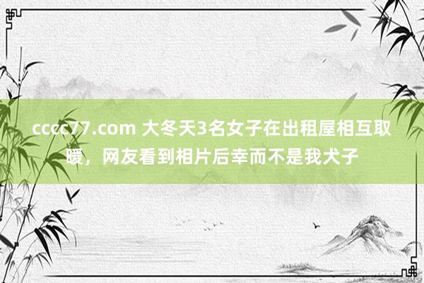 cccc77.com 大冬天3名女子在出租屋相互取暖，网友看到相片后幸而不是我犬子