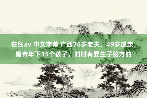 在线av 中文字幕 广西76岁老夫，49岁成亲，婚青年下15个孩子，时时有要生子秘方的