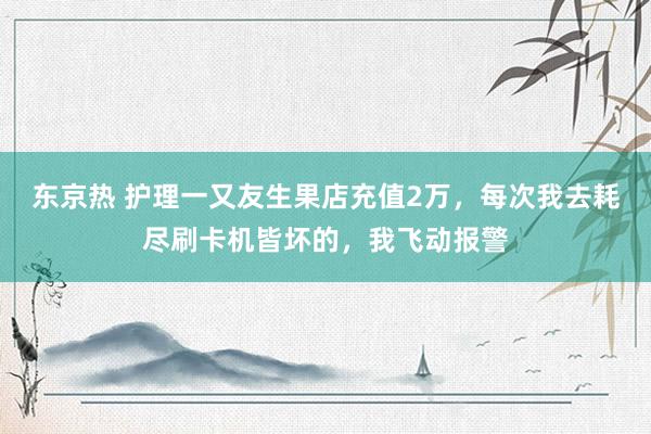 东京热 护理一又友生果店充值2万，每次我去耗尽刷卡机皆坏的，我飞动报警