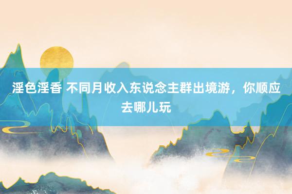 淫色淫香 不同月收入东说念主群出境游，你顺应去哪儿玩