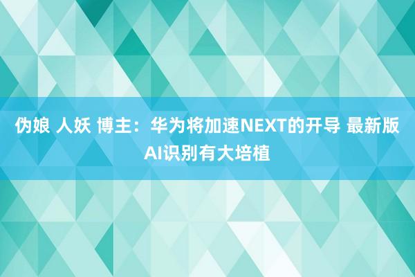 伪娘 人妖 博主：华为将加速NEXT的开导 最新版AI识别有大培植