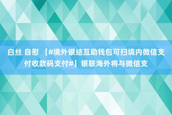 白丝 自慰 【#境外银结互助钱包可扫境内微信支付收款码支付#】银联海外将与微信支