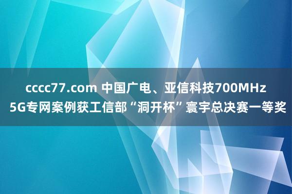 cccc77.com 中国广电、亚信科技700MHz 5G专网案例获工信部“洞开杯”寰宇总决赛一等奖