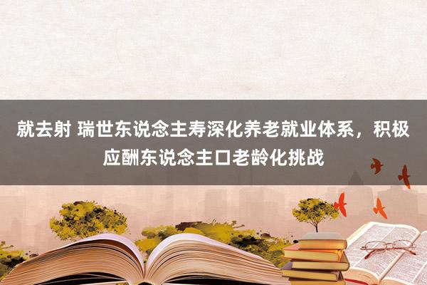 就去射 瑞世东说念主寿深化养老就业体系，积极应酬东说念主口老龄化挑战