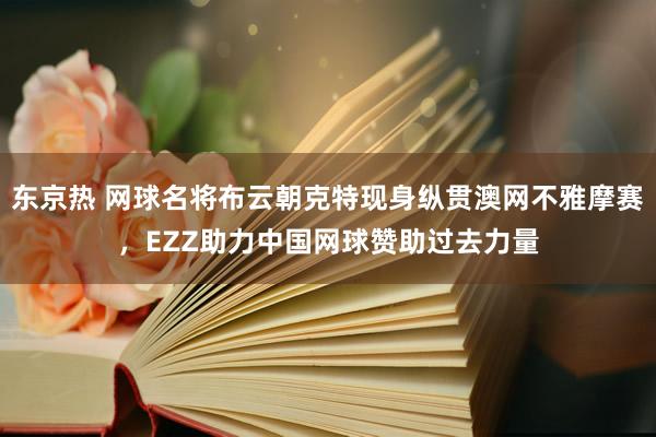 东京热 网球名将布云朝克特现身纵贯澳网不雅摩赛，EZZ助力中国网球赞助过去力量