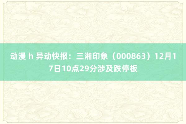 动漫 h 异动快报：三湘印象（000863）12月17日10点29分涉及跌停板