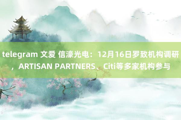 telegram 文爱 信濠光电：12月16日罗致机构调研，ARTISAN PARTNERS、Citi等多家机构参与