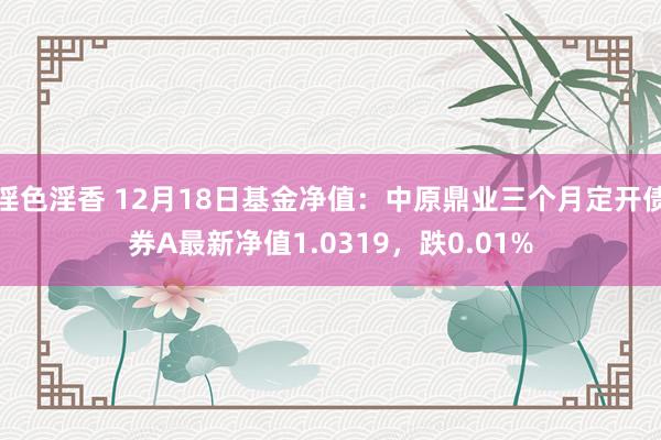 淫色淫香 12月18日基金净值：中原鼎业三个月定开债券A最新净值1.0319，跌0.01%