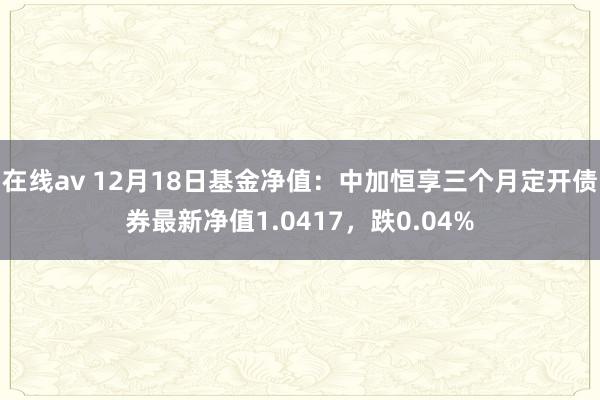 在线av 12月18日基金净值：中加恒享三个月定开债券最新净值1.0417，跌0.04%