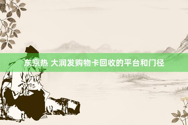 东京热 大润发购物卡回收的平台和门径