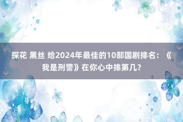 探花 黑丝 给2024年最佳的10部国剧排名：《我是刑警》在你心中排第几？