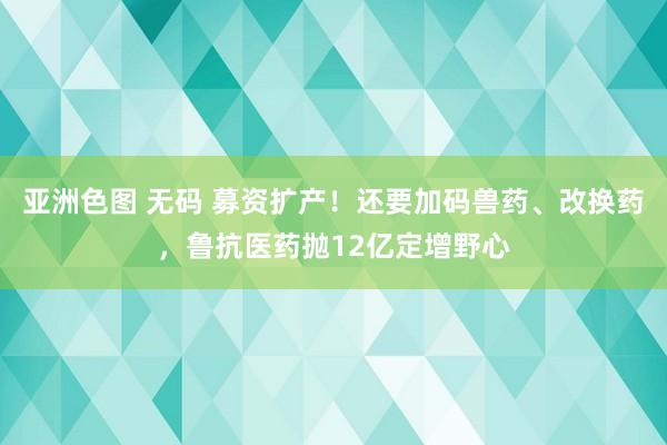 亚洲色图 无码 募资扩产！还要加码兽药、改换药，鲁抗医药抛12亿定增野心