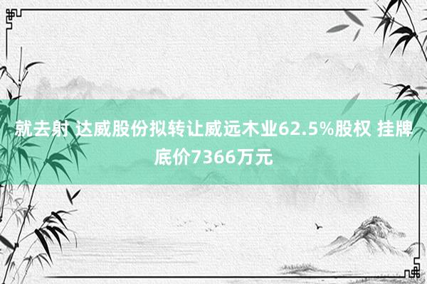 就去射 达威股份拟转让威远木业62.5%股权 挂牌底价7366万元