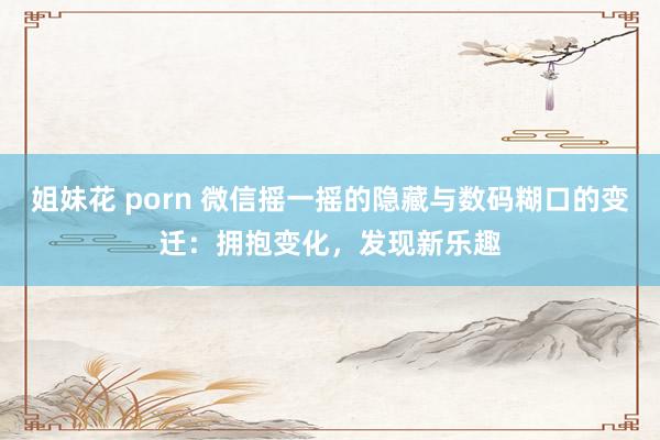 姐妹花 porn 微信摇一摇的隐藏与数码糊口的变迁：拥抱变化，发现新乐趣