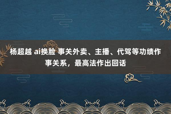 杨超越 ai换脸 事关外卖、主播、代驾等功绩作事关系，最高法作出回话