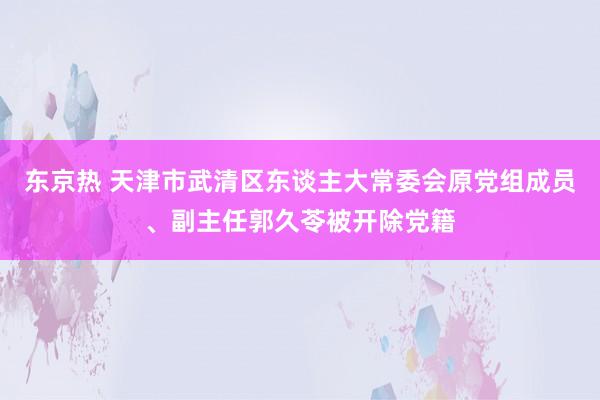 东京热 天津市武清区东谈主大常委会原党组成员、副主任郭久苓被开除党籍