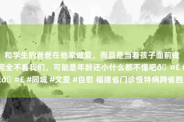 和学生的爸爸在他家做爱，而且是当着孩子面前做爱，太刺激了，孩子完全不看我们，可能是年龄还小什么都不懂吧🤣 #同城 #文爱 #自慰 福建省门诊慢特病跨省胜利结算病种扩面