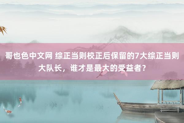 哥也色中文网 综正当则校正后保留的7大综正当则大队长，谁才是最大的受益者？