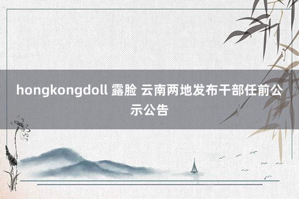 hongkongdoll 露脸 云南两地发布干部任前公示公告