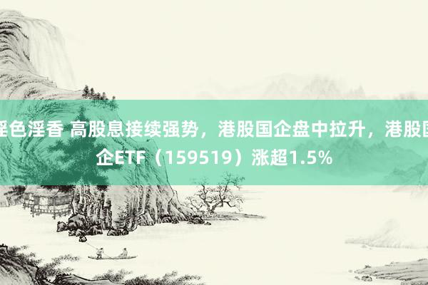 淫色淫香 高股息接续强势，港股国企盘中拉升，港股国企ETF（159519）涨超1.5%