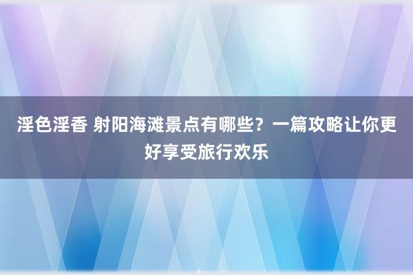 淫色淫香 射阳海滩景点有哪些？一篇攻略让你更好享受旅行欢乐