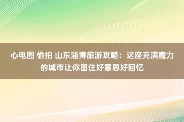 心电图 偷拍 山东淄博旅游攻略：这座充满魔力的城市让你留住好意思好回忆