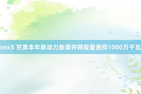 sex5 甘肃本年新动力新增并网容量遏抑1000万千瓦