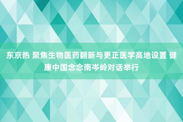 东京热 聚焦生物医药翻新与更正医学高地设置 健康中国念念南岑岭对话举行