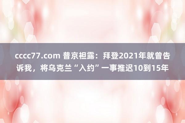 cccc77.com 普京袒露：拜登2021年就曾告诉我，将乌克兰“入约”一事推迟10到15年