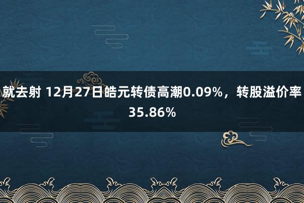 就去射 12月27日皓元转债高潮0.09%，转股溢价率35.86%