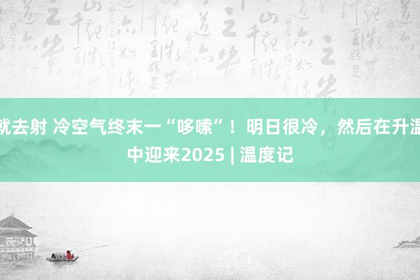 就去射 冷空气终末一“哆嗦”！明日很冷，然后在升温中迎来2025 | 温度记