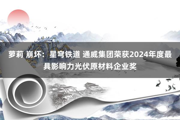 萝莉 崩坏：星穹铁道 通威集团荣获2024年度最具影响力光伏原材料企业奖