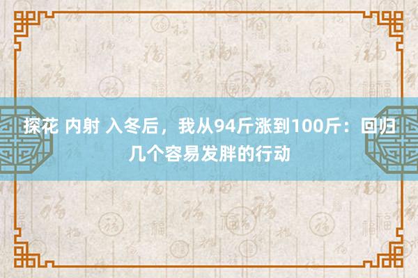 探花 内射 入冬后，我从94斤涨到100斤：回归几个容易发胖的行动