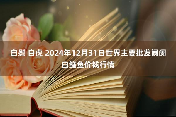 自慰 白虎 2024年12月31日世界主要批发阛阓白鳝鱼价钱行情