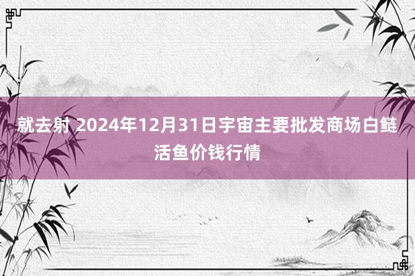 就去射 2024年12月31日宇宙主要批发商场白鲢活鱼价钱行情