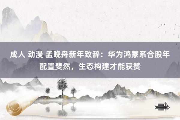 成人 动漫 孟晚舟新年致辞：华为鸿蒙系合股年配置斐然，生态构建才能获赞